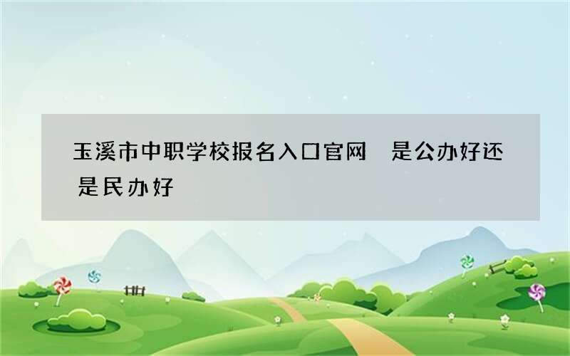 玉溪市中职学校报名入口官网 是公办好还是民办好